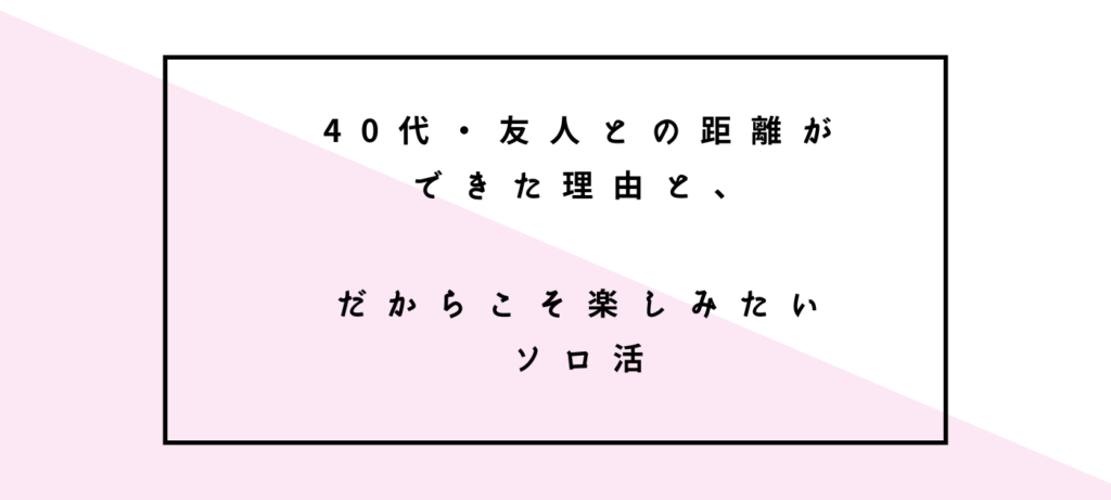 40代・友人との距離ができた理由と、だからこそ楽しみたいソロ活