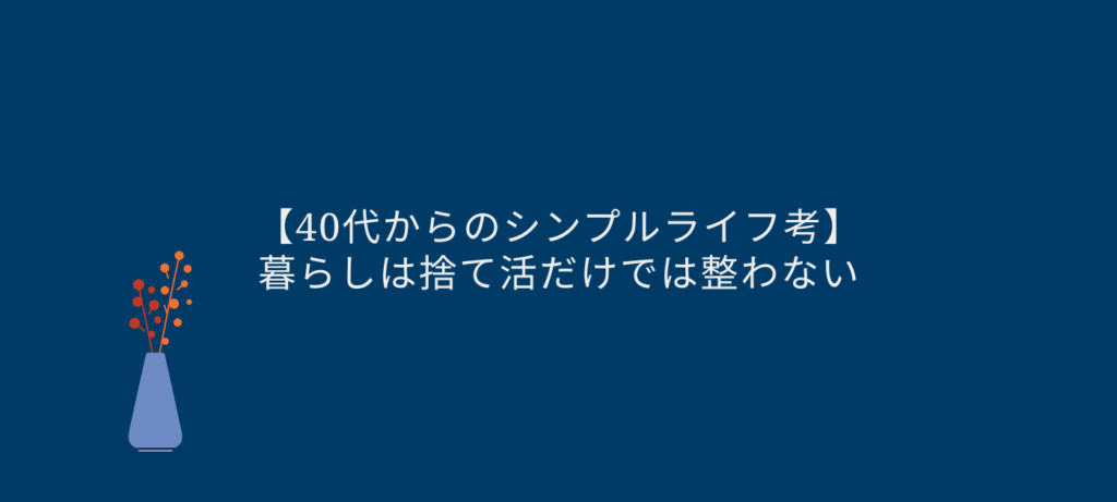 【40代からのシンプルライフ考】暮らしは捨て活だけでは整わない