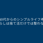 【40代からのシンプルライフ考】暮らしは捨て活だけでは整わない