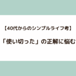 【40代からのシンプルライフ考】「使い切った」の正解に悩む