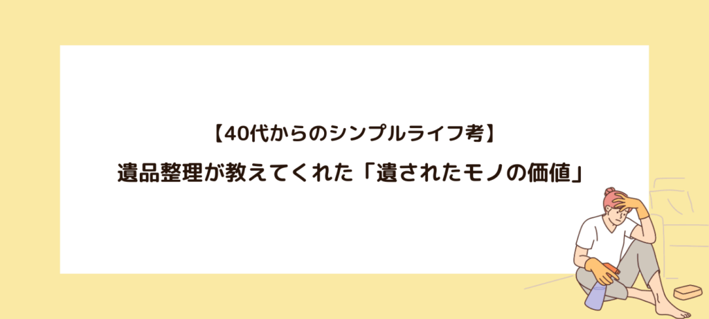 【40代からのシンプルライフ考】遺品整理が教えてくれた「遺されたモノの価値」